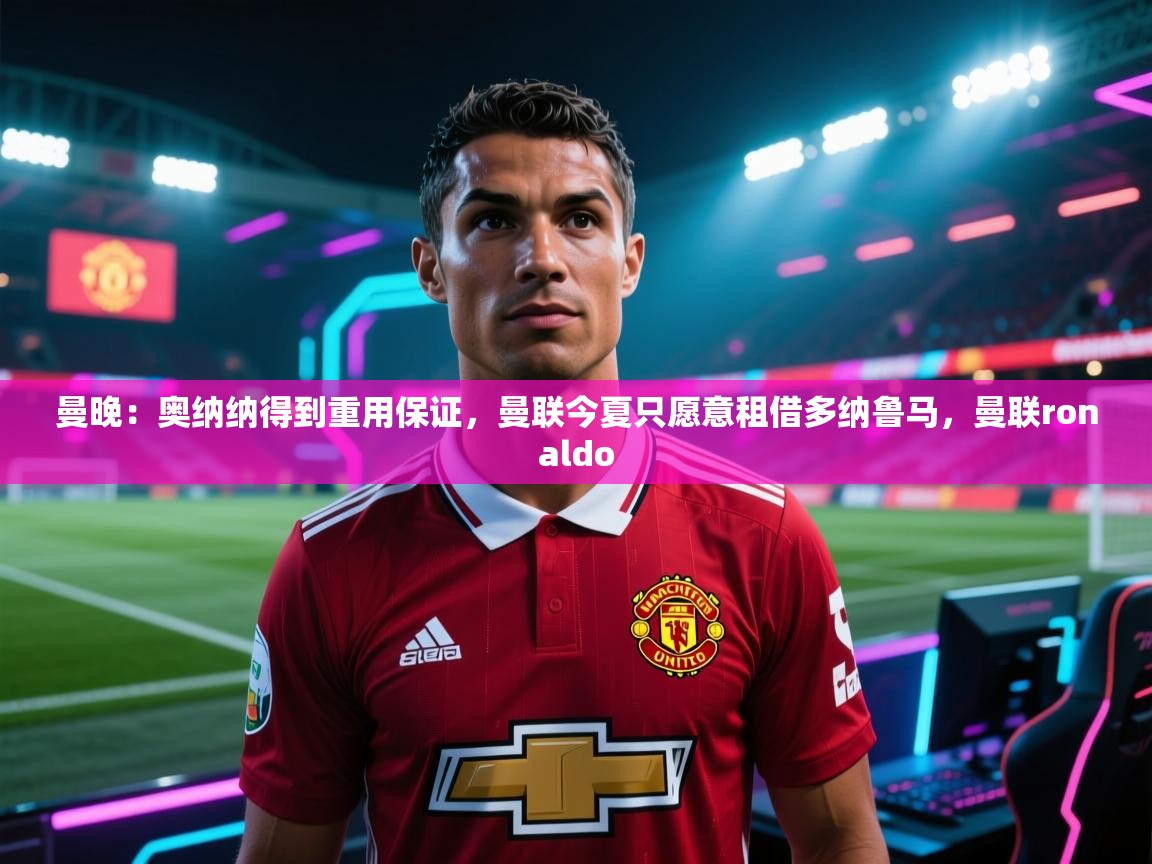曼晚:奥纳纳得到重用保证,曼联今夏只愿意租借多纳鲁马,曼联ronaldo